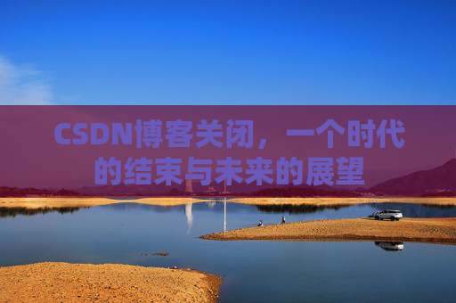 CSDN博客关闭，一个时代的结束与未来的展望